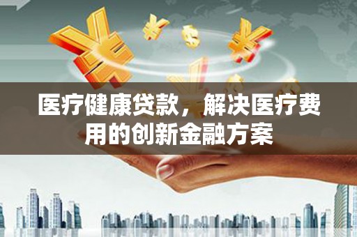 歙县医疗健康贷款，解决医疗费用的创新金融方案